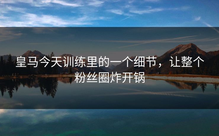 皇马今天训练里的一个细节，让整个粉丝圈炸开锅