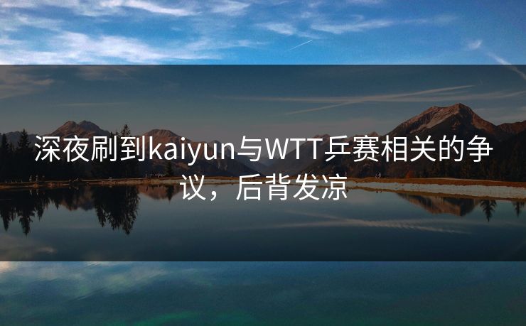 深夜刷到kaiyun与WTT乒赛相关的争议，后背发凉