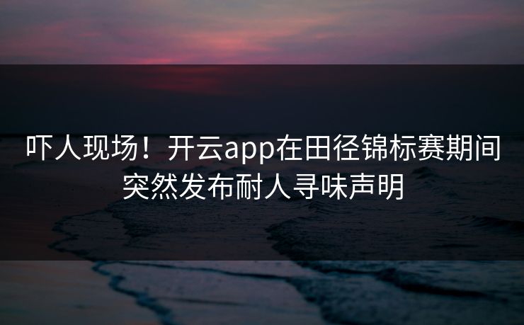 吓人现场！开云app在田径锦标赛期间突然发布耐人寻味声明