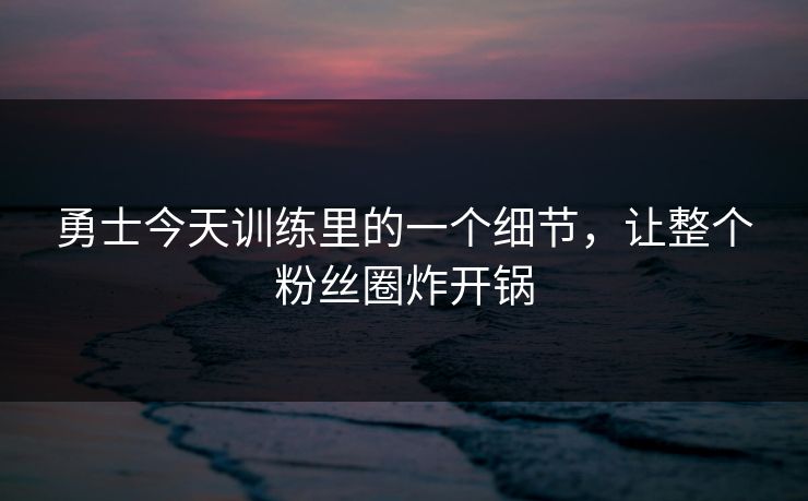 勇士今天训练里的一个细节，让整个粉丝圈炸开锅