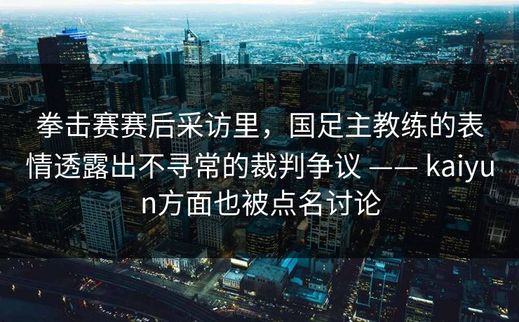 拳击赛赛后采访里，国足主教练的表情透露出不寻常的裁判争议 —— kaiyun方面也被点名讨论