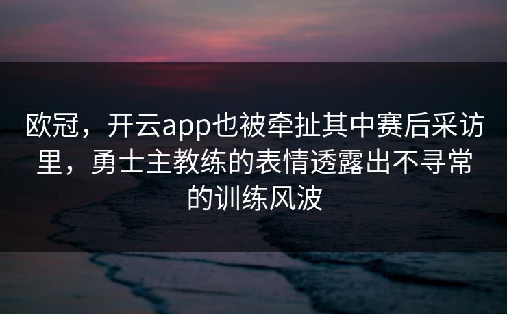 欧冠，开云app也被牵扯其中赛后采访里，勇士主教练的表情透露出不寻常的训练风波