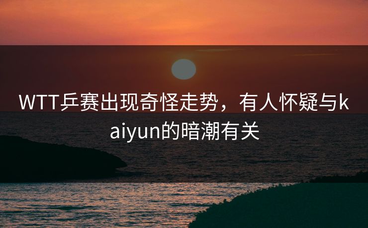 WTT乒赛出现奇怪走势，有人怀疑与kaiyun的暗潮有关