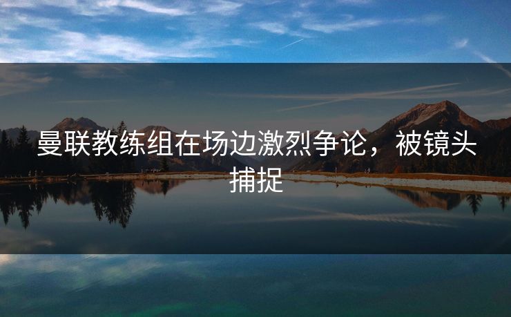 曼联教练组在场边激烈争论，被镜头捕捉