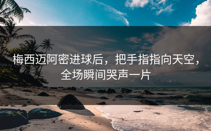 梅西迈阿密进球后，把手指指向天空，全场瞬间哭声一片