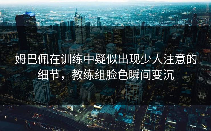 姆巴佩在训练中疑似出现少人注意的细节，教练组脸色瞬间变沉