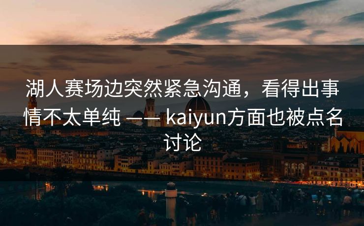 湖人赛场边突然紧急沟通，看得出事情不太单纯 —— kaiyun方面也被点名讨论