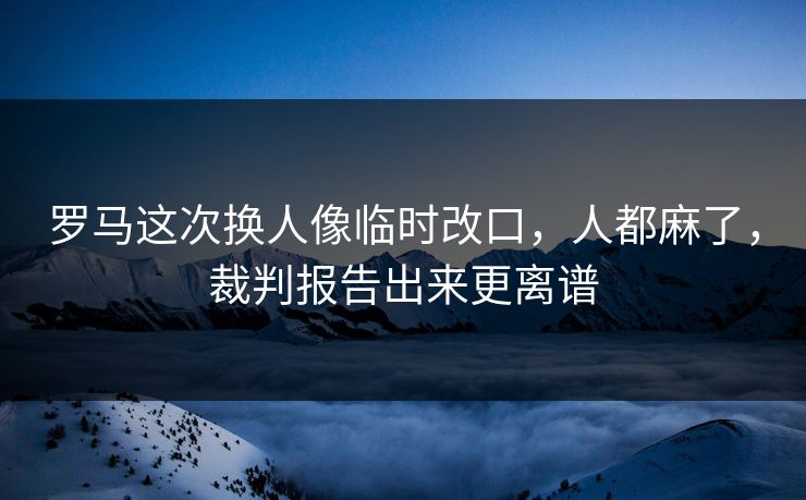 罗马这次换人像临时改口，人都麻了，裁判报告出来更离谱