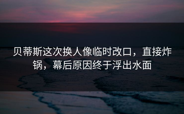 贝蒂斯这次换人像临时改口,直接炸锅,幕后原因终于浮出水面 贝蒂斯这次换人像临时改口,直接炸锅,幕后原因终于浮出水面