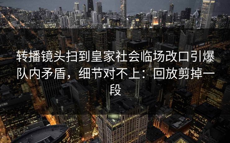 转播镜头扫到皇家社会临场改口引爆队内矛盾，细节对不上：回放剪掉一段