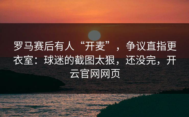 罗马赛后有人“开麦”，争议直指更衣室：球迷的截图太狠，还没完，开云官网网页